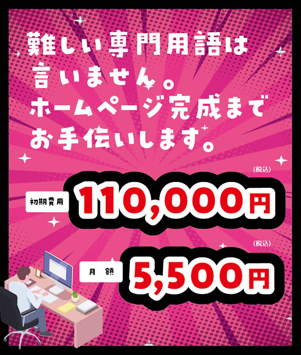 難しい専門用語は言いません。ホームページ完成までお手伝いします。初期費用:110,000円 月額:5,500円