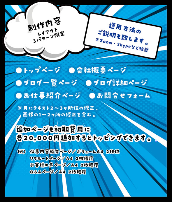 制作内容はレイアウト3パターン限定 運用方法のご説明も致します。※Zoom・Skypeなど推奨 ・トップページ ・会社概要ページ ・ブログ一覧ページ ・ブログ詳細ページ ・お仕事紹介ページ ・お問合せフォーム ※月にテキスト2~3か所くらいの修正、画像の1~2か所の修正を含む。 追加ページも初期費用に各20,000円追加するとトッピングできます。例)仕事内容紹介ページ/ボリュームA4 2枚くらい リクルートページ/ボリュームA4 2枚くらい お客様の声ページ/ボリュームA4 2枚くらい Q&Aページ/ボリュームA4 2枚くらい